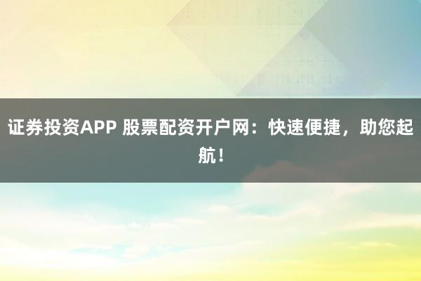 证券投资APP 股票配资开户网：快速便捷，助您起航！