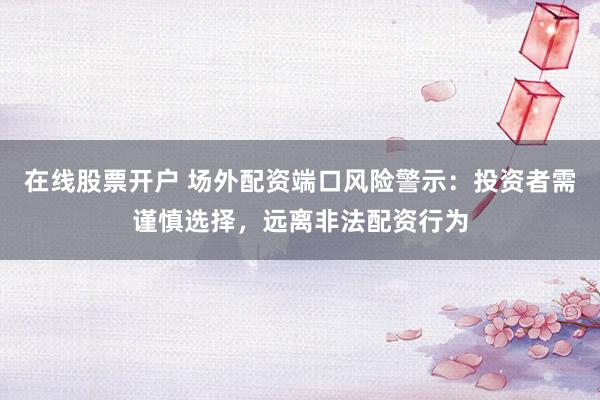在线股票开户 场外配资端口风险警示：投资者需谨慎选择，远离非法配资行为
