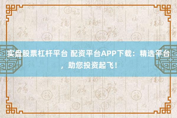 实盘股票杠杆平台 配资平台APP下载:精选平台,助您投资起飞!