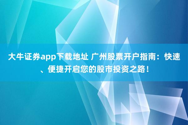 大牛证券app下载地址 广州股票开户指南：快速、便捷开启您的股市投资之路！