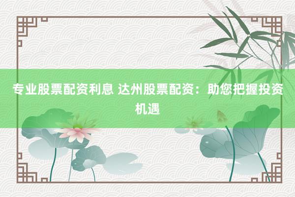 专业股票配资利息 达州股票配资:助您把握投资机遇