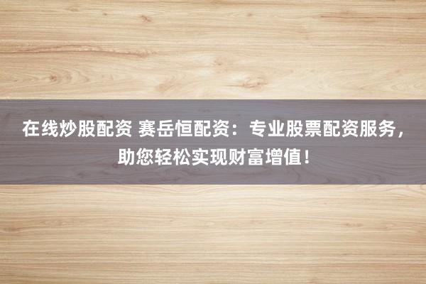 在线炒股配资 赛岳恒配资：专业股票配资服务，助您轻松实现财富增值！