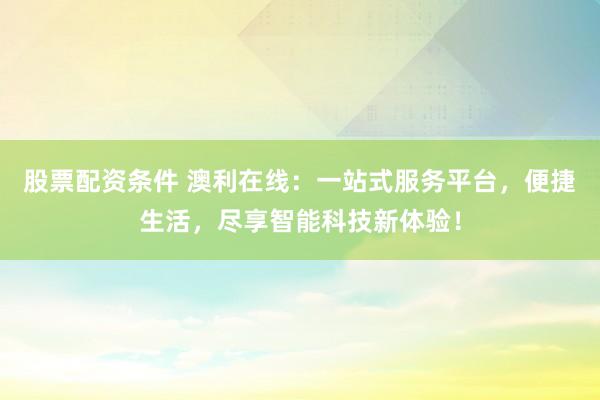 股票配资条件 澳利在线:一站式服务平台,便捷生活,尽享智能科技新体验!