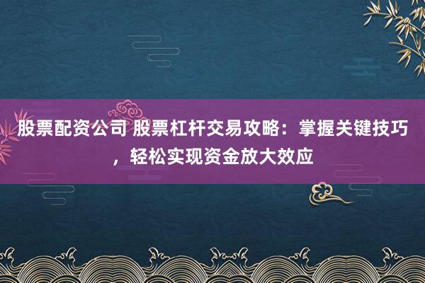 股票配资公司 股票杠杆交易攻略：掌握关键技巧，轻松实现资金放大效应
