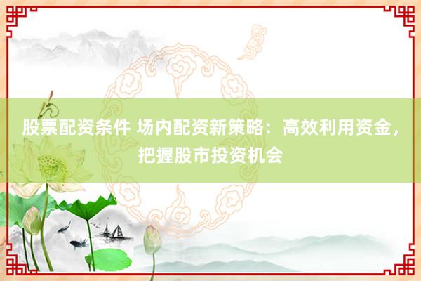 股票配资条件 场内配资新策略：高效利用资金，把握股市投资机会