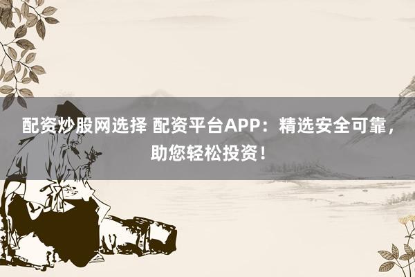 配资炒股网选择 配资平台APP：精选安全可靠，助您轻松投资！