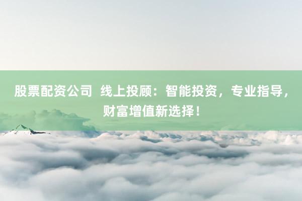 股票配资公司  线上投顾：智能投资，专业指导，财富增值新选择！