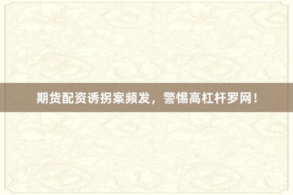 期货配资诱拐案频发，警惕高杠杆罗网！