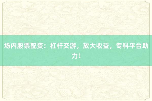 场内股票配资：杠杆交游，放大收益，专科平台助力！