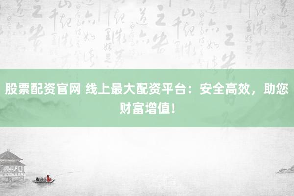 股票配资官网 线上最大配资平台：安全高效，助您财富增值！