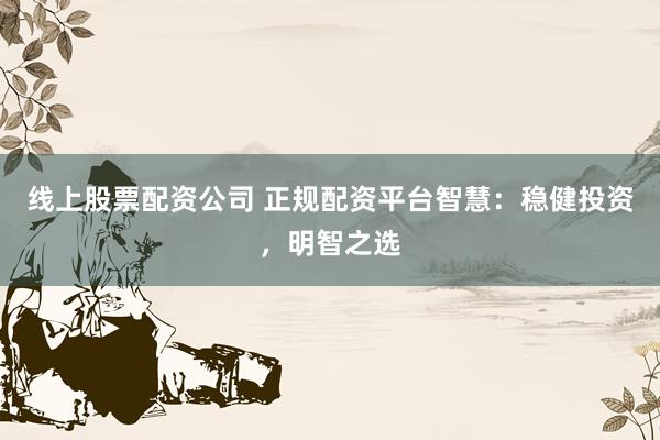 线上股票配资公司 正规配资平台智慧：稳健投资，明智之选