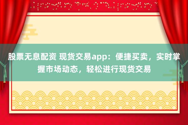 股票无息配资 现货交易app：便捷买卖，实时掌握市场动态，轻松进行现货交易