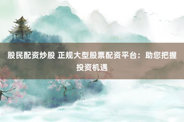 股民配资炒股 正规大型股票配资平台：助您把握投资机遇