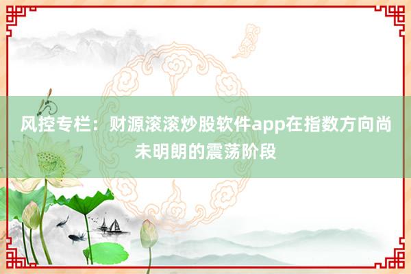 风控专栏：财源滚滚炒股软件app在指数方向尚未明朗的震荡阶段
