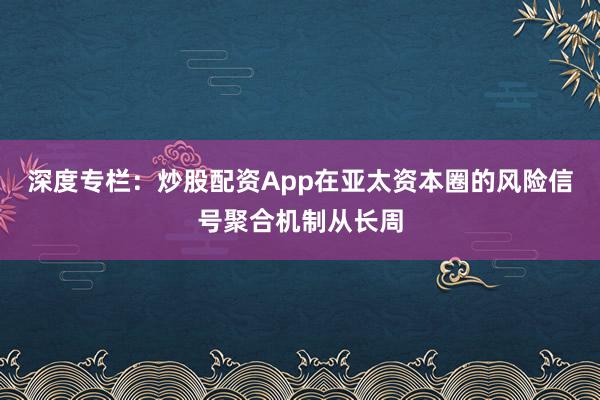 深度专栏：炒股配资App在亚太资本圈的风险信号聚合机制从长周