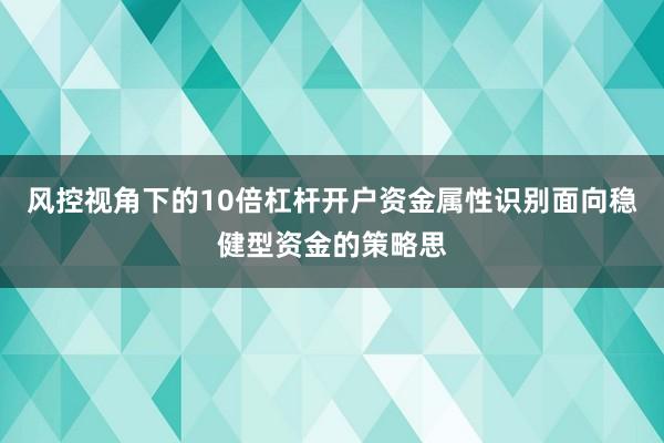 风控视角下的10倍杠杆开户资金属性识别面向稳健型资金的策略思