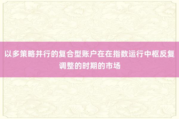 以多策略并行的复合型账户在在指数运行中枢反复调整的时期的市场