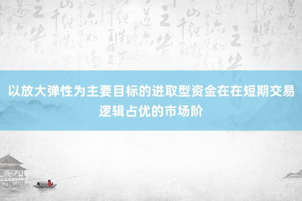 以放大弹性为主要目标的进取型资金在在短期交易逻辑占优的市场阶