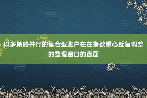 以多策略并行的复合型账户在在指数重心反复调整的整理窗口的盘面