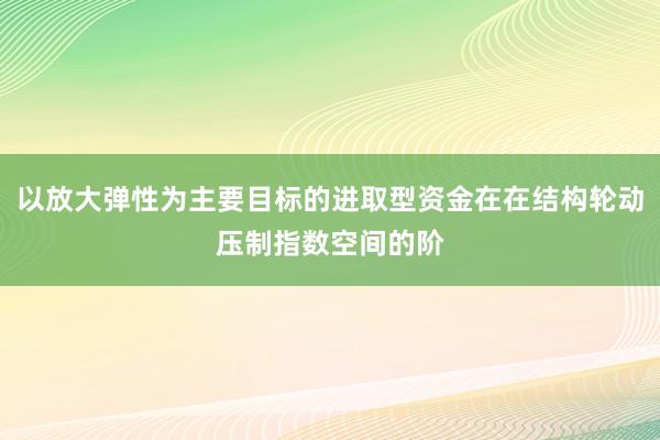以放大弹性为主要目标的进取型资金在在结构轮动压制指数空间的阶
