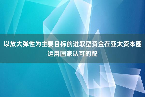 以放大弹性为主要目标的进取型资金在亚太资本圈运用国家认可的配