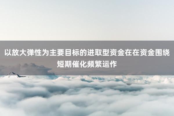 以放大弹性为主要目标的进取型资金在在资金围绕短期催化频繁运作