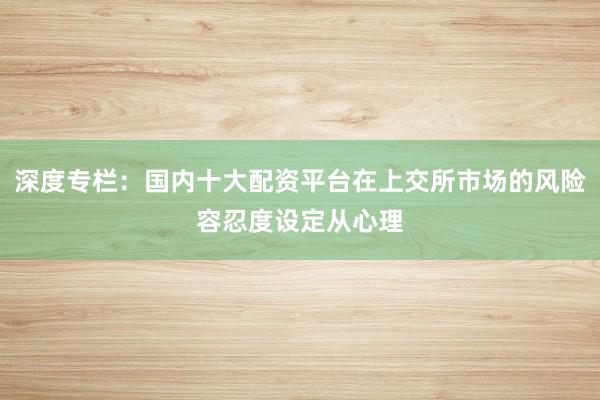 深度专栏：国内十大配资平台在上交所市场的风险容忍度设定从心理