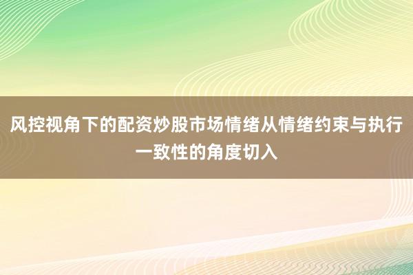 风控视角下的配资炒股市场情绪从情绪约束与执行一致性的角度切入