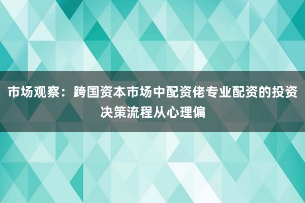 市场观察：跨国资本市场中配资佬专业配资的投资决策流程从心理偏