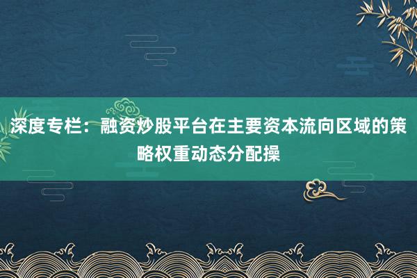 深度专栏：融资炒股平台在主要资本流向区域的策略权重动态分配操