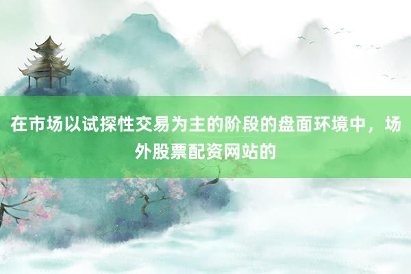 在市场以试探性交易为主的阶段的盘面环境中，场外股票配资网站的