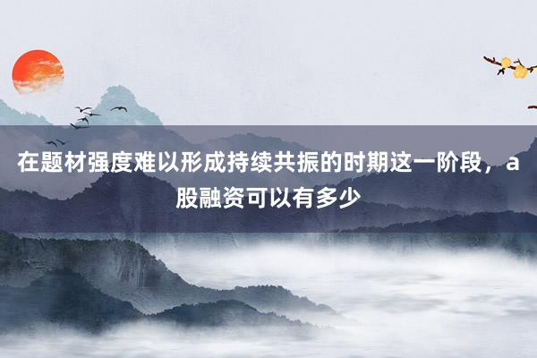在题材强度难以形成持续共振的时期这一阶段，a股融资可以有多少