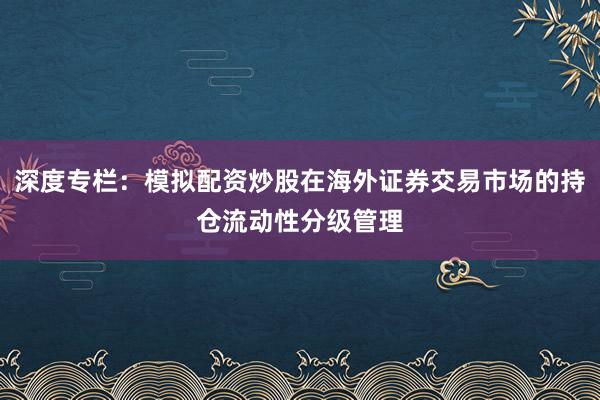 深度专栏：模拟配资炒股在海外证券交易市场的持仓流动性分级管理