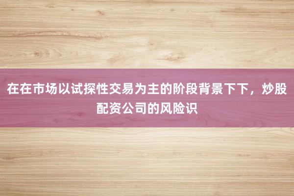在在市场以试探性交易为主的阶段背景下下，炒股配资公司的风险识