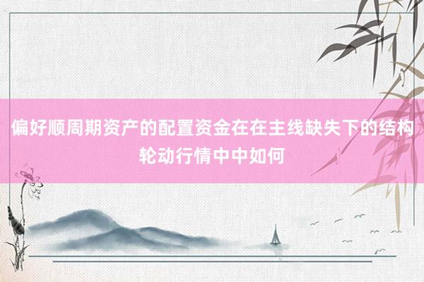 偏好顺周期资产的配置资金在在主线缺失下的结构轮动行情中中如何
