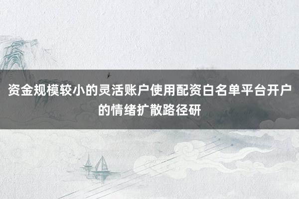 资金规模较小的灵活账户使用配资白名单平台开户的情绪扩散路径研