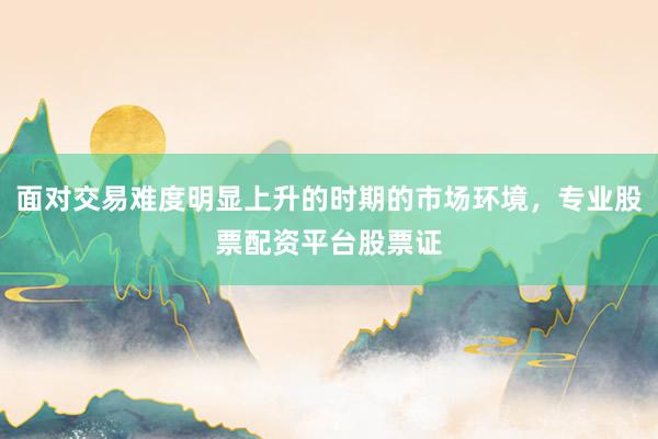 面对交易难度明显上升的时期的市场环境，专业股票配资平台股票证