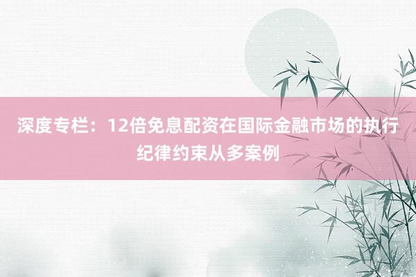 深度专栏：12倍免息配资在国际金融市场的执行纪律约束从多案例