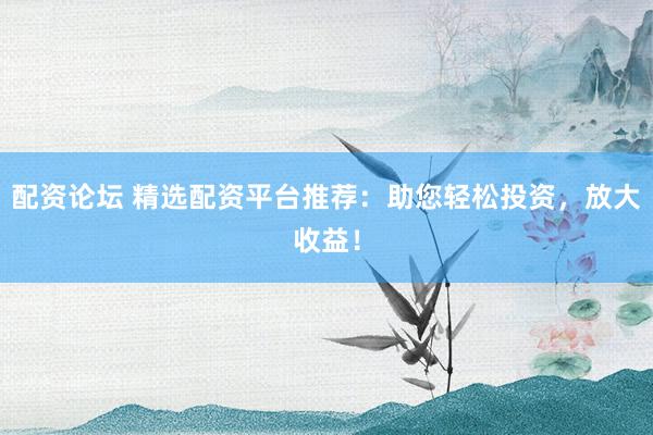 配资论坛 精选配资平台推荐：助您轻松投资，放大收益！