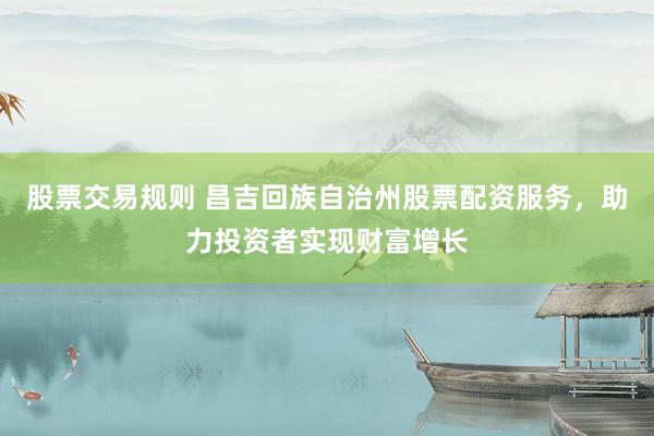 股票交易规则 昌吉回族自治州股票配资服务，助力投资者实现财富增长