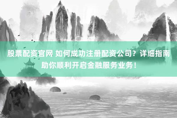 股票配资官网 如何成功注册配资公司？详细指南助你顺利开启金融服务业务！