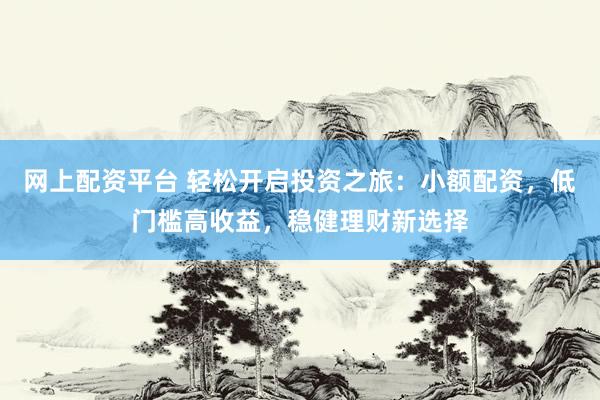 网上配资平台 轻松开启投资之旅：小额配资，低门槛高收益，稳健理财新选择