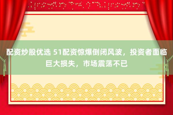 配资炒股优选 51配资惊爆倒闭风波，投资者面临巨大损失，市场震荡不已