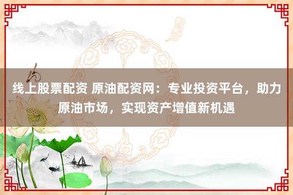 线上股票配资 原油配资网：专业投资平台，助力原油市场，实现资产增值新机遇