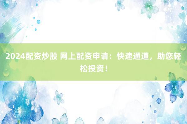 2024配资炒股 网上配资申请：快速通道，助您轻松投资！