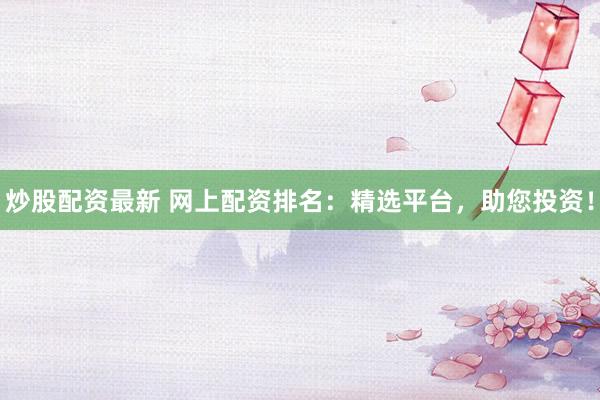 炒股配资最新 网上配资排名：精选平台，助您投资！