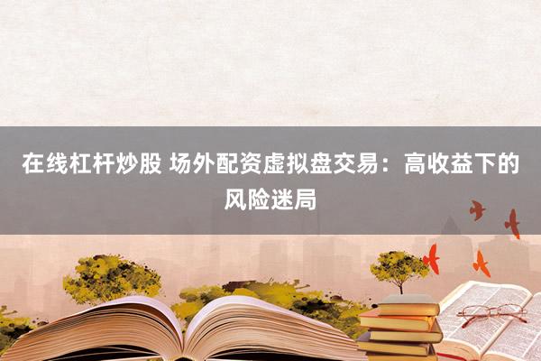 在线杠杆炒股 场外配资虚拟盘交易：高收益下的风险迷局