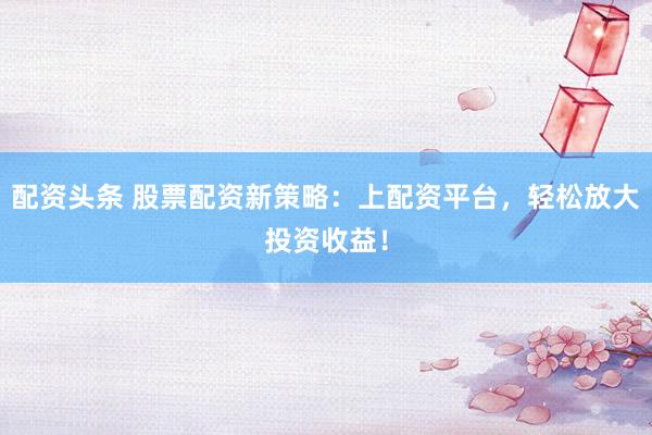 配资头条 股票配资新策略：上配资平台，轻松放大投资收益！