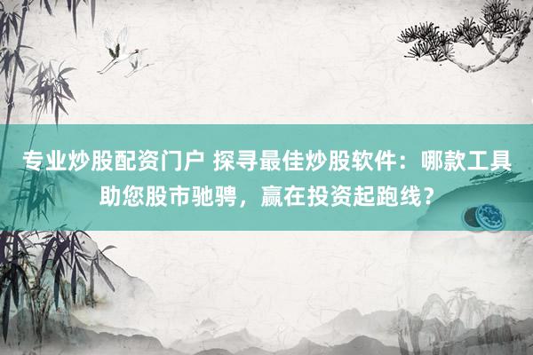 专业炒股配资门户 探寻最佳炒股软件：哪款工具助您股市驰骋，赢在投资起跑线？