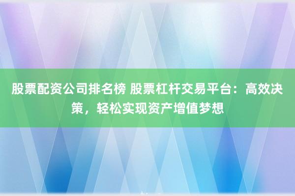 股票配资公司排名榜 股票杠杆交易平台：高效决策，轻松实现资产增值梦想